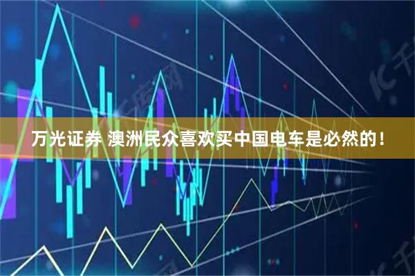 万光证券 澳洲民众喜欢买中国电车是必然的！