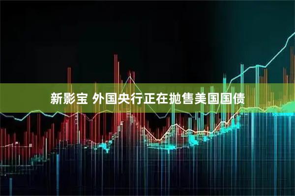 新影宝 外国央行正在抛售美国国债