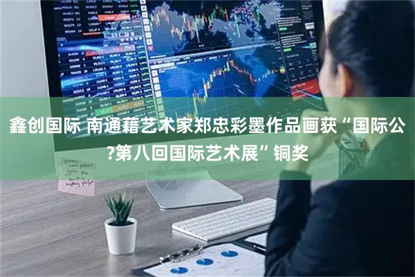 鑫创国际 南通藉艺术家郑忠彩墨作品画获“国际公?第八回国际艺术展”铜奖