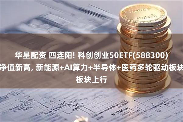 华星配资 四连阳! 科创创业50ETF(588300)最新净值新高, 新能源+AI算力+半导体+医药多轮驱动板块上行