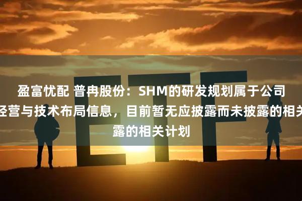 盈富忧配 普冉股份：SHM的研发规划属于公司核心经营与技术布局信息，目前暂无应披露而未披露的相关计划