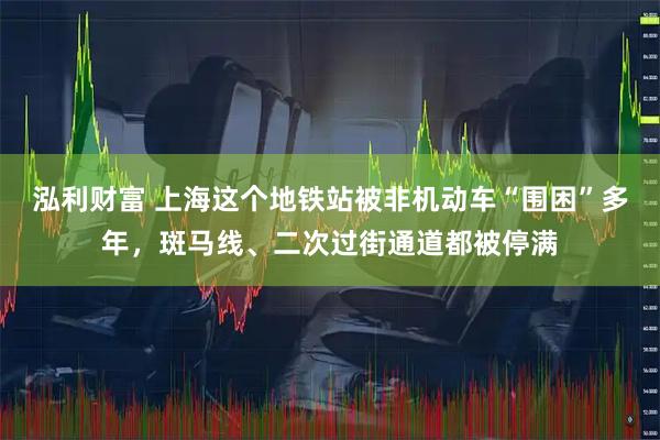 泓利财富 上海这个地铁站被非机动车“围困”多年，斑马线、二次过街通道都被停满